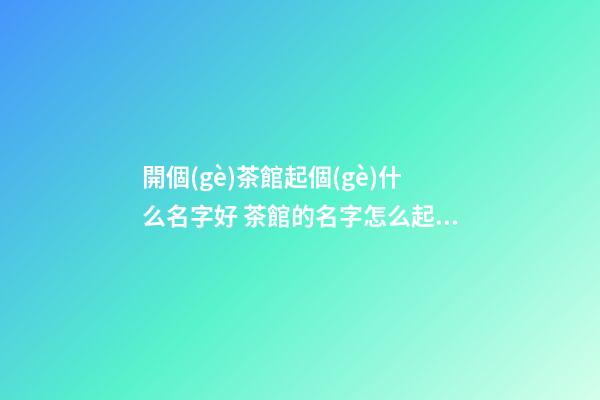開個(gè)茶館起個(gè)什么名字好 茶館的名字怎么起-名學(xué)網(wǎng)